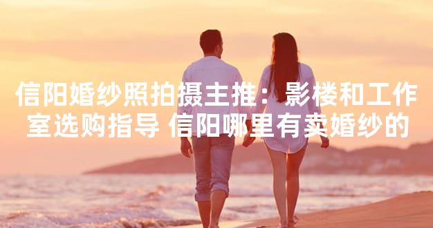 信阳婚纱照拍摄主推：影楼和工作室选购指导 信阳哪
